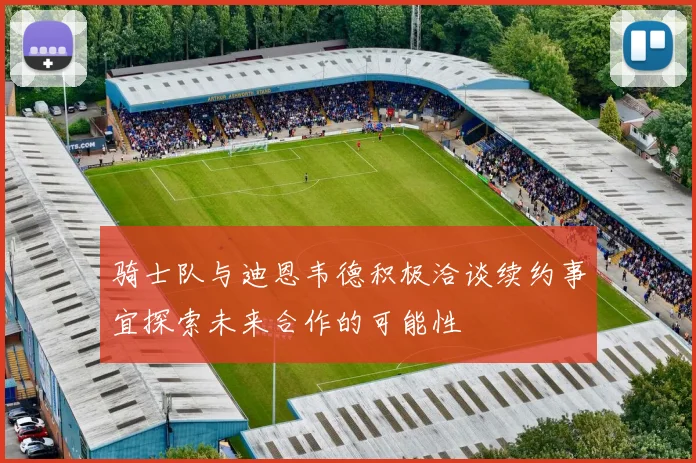 骑士队与迪恩韦德积极洽谈续约事宜探索未来合作的可能性