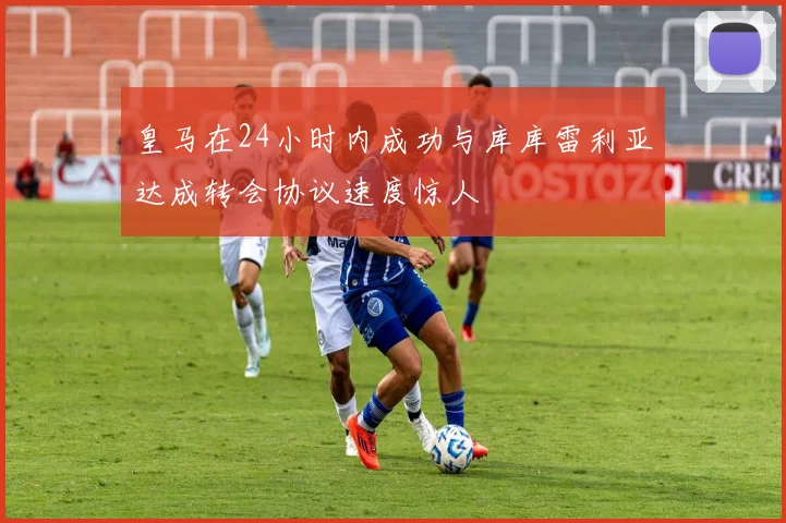 皇马在24小时内成功与库库雷利亚达成转会协议速度惊人