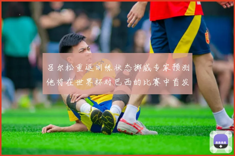 吕尔松重返训练状态挪威专家预测他将在世界杯对巴西的比赛中首发出战