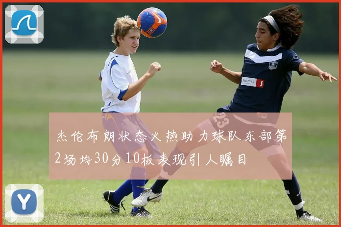 杰伦布朗状态火热助力球队东部第2场均30分10板表现引人瞩目