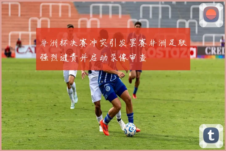 非洲杯决赛冲突引发罢赛非洲足联强烈谴责并启动录像审查