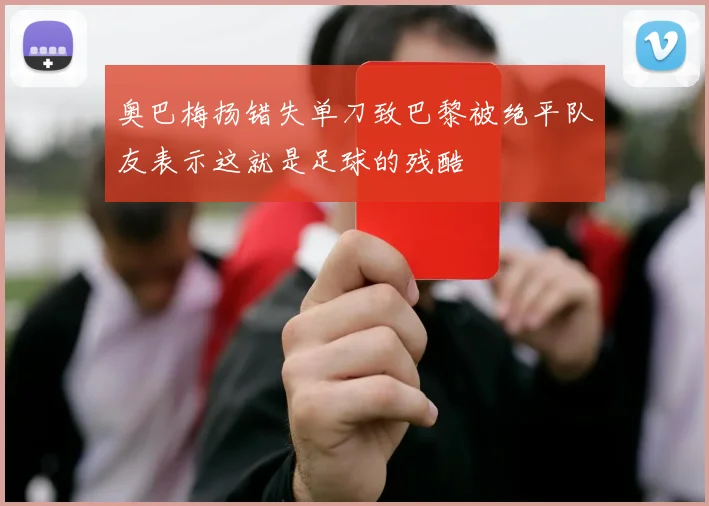 奥巴梅扬错失单刀致巴黎被绝平队友表示这就是足球的残酷
