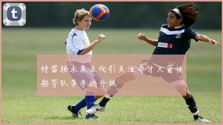 特雷杨未来去向引关注奇才火箭快船等队争夺战升级