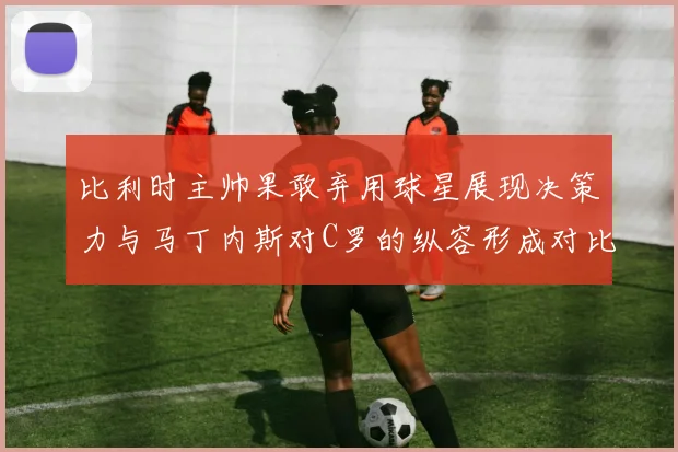 比利时主帅果敢弃用球星展现决策力与马丁内斯对C罗的纵容形成对比