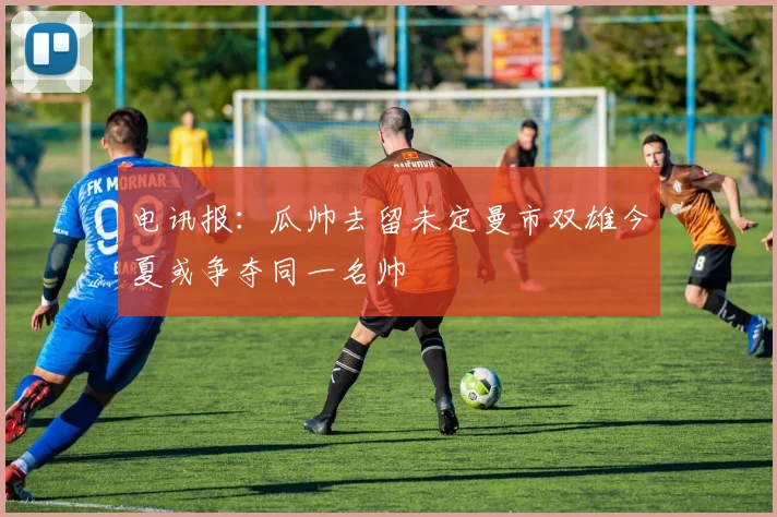 电讯报：瓜帅去留未定曼市双雄今夏或争夺同一名帅