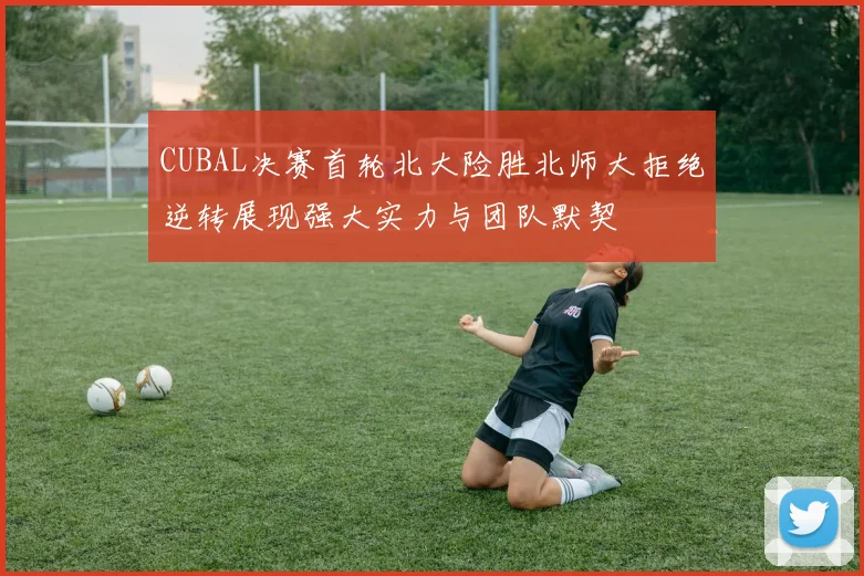CUBAL决赛首轮北大险胜北师大拒绝逆转展现强大实力与团队默契