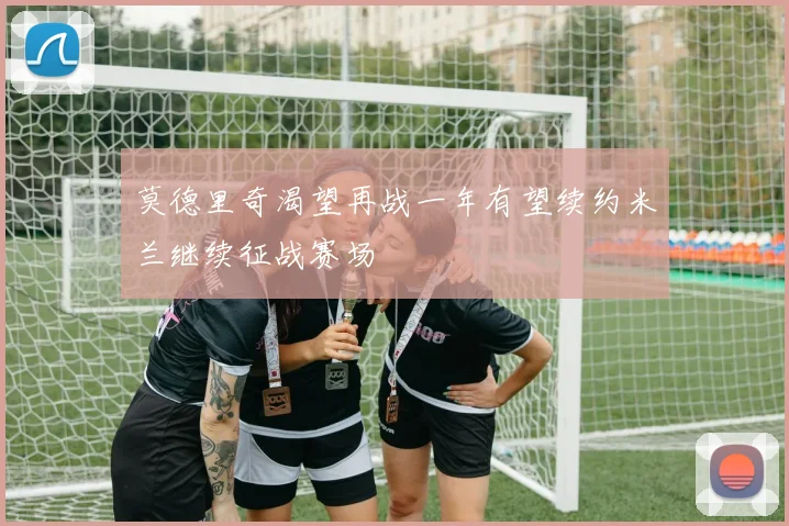 莫德里奇渴望再战一年有望续约米兰继续征战赛场