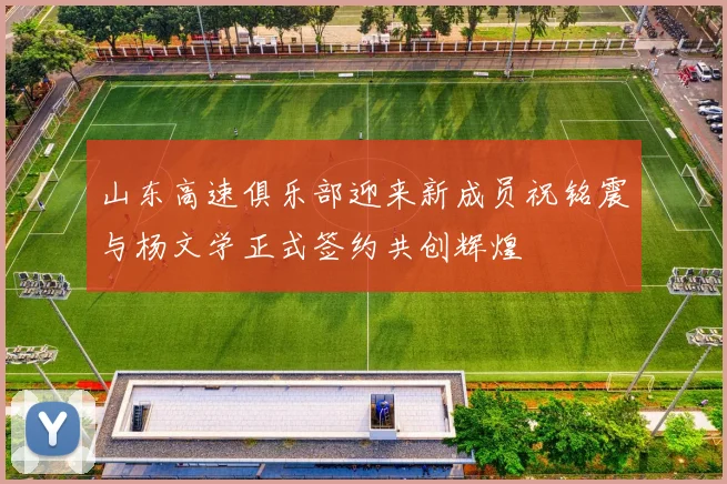 山东高速俱乐部迎来新成员祝铭震与杨文学正式签约共创辉煌