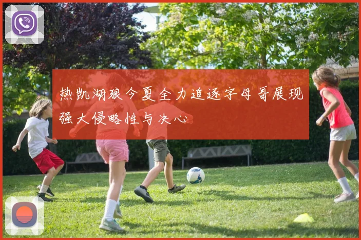 热凯湖狼今夏全力追逐字母哥展现强大侵略性与决心