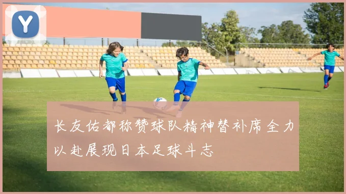 长友佑都称赞球队精神替补席全力以赴展现日本足球斗志