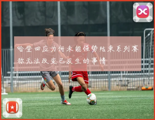 哈登回应为何未能强势结束系列赛称无法改变已发生的事情