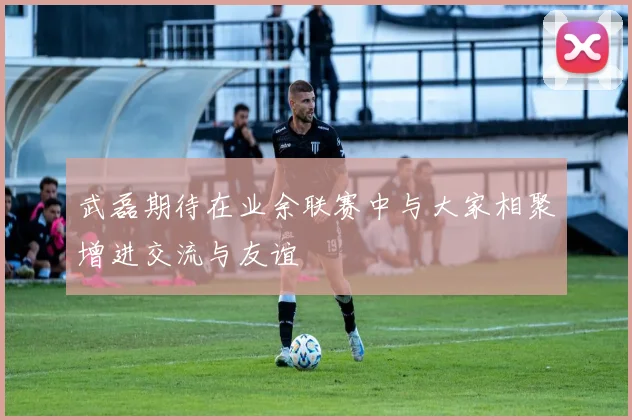 武磊期待在业余联赛中与大家相聚增进交流与友谊