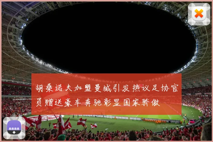 胡桑诺夫加盟曼城引发热议足协官员赠送豪车奔驰彰显国家骄傲