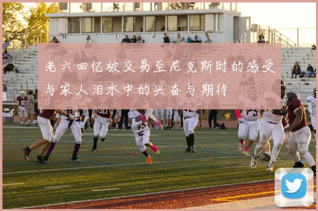 老六回忆被交易至尼克斯时的感受与家人泪水中的兴奋与期待