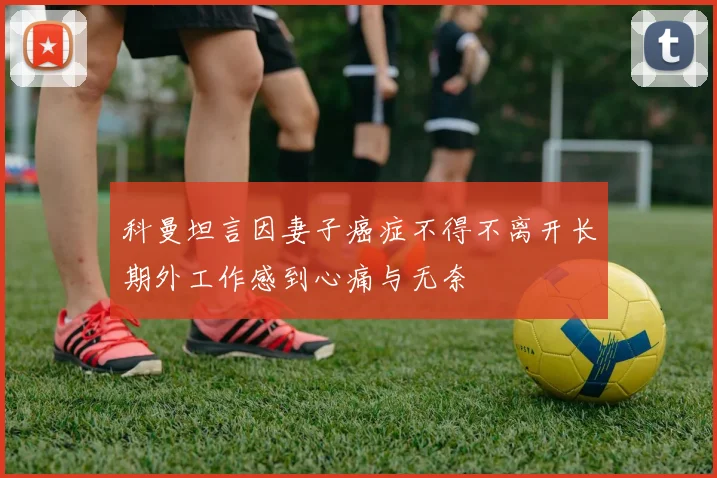 科曼坦言因妻子癌症不得不离开长期外工作感到心痛与无奈