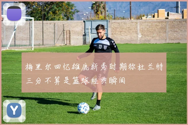 梅里尔回忆雄鹿新秀时期称杜兰特三分不算是篮球经典瞬间